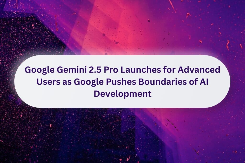 Google Gemini 2.5 Pro Launches for Advanced Users as Google Pushes Boundaries of AI Development